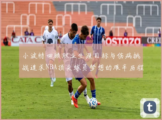小波特回顾职业生涯目标与伤病挑战追求NBA顶尖球员梦想的艰辛历程