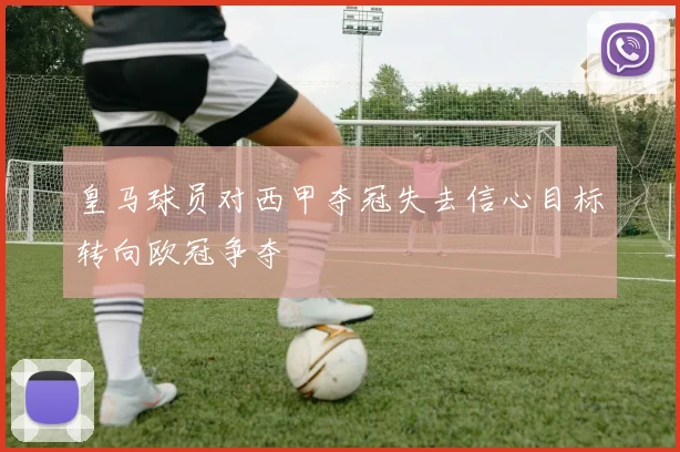 皇马球员对西甲夺冠失去信心目标转向欧冠争夺