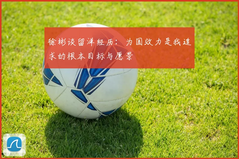 徐彬谈留洋经历：为国效力是我追求的根本目标与愿景