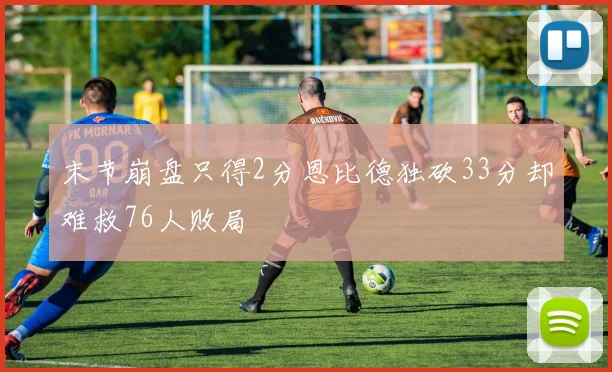 末节崩盘只得2分恩比德独砍33分却难救76人败局