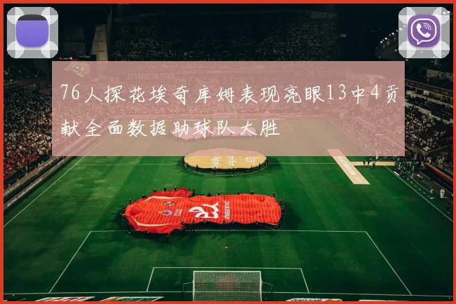 76人探花埃奇库姆表现亮眼13中4贡献全面数据助球队大胜