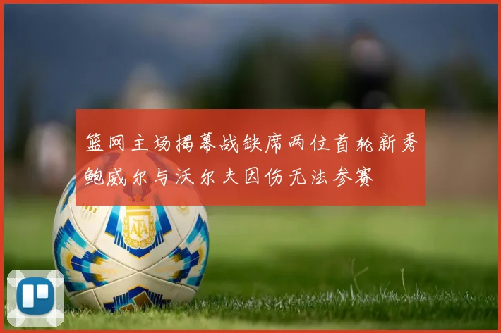 篮网主场揭幕战缺席两位首轮新秀鲍威尔与沃尔夫因伤无法参赛