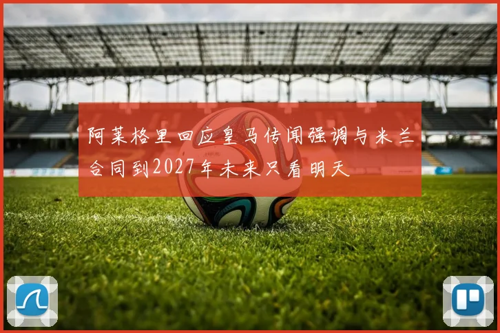 阿莱格里回应皇马传闻强调与米兰合同到2027年未来只看明天
