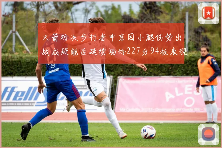 火箭对决步行者申京因小腿伤势出战成疑能否延续场均227分94板表现