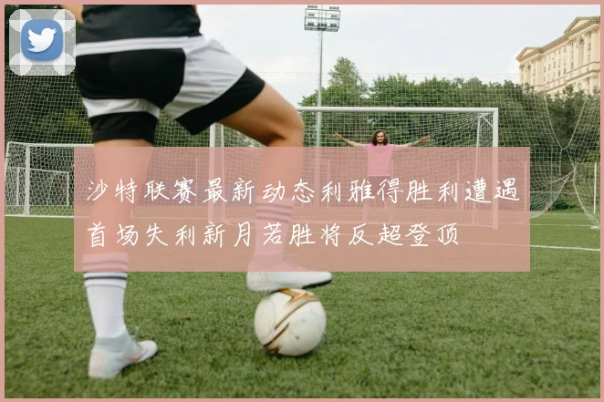 沙特联赛最新动态利雅得胜利遭遇首场失利新月若胜将反超登顶