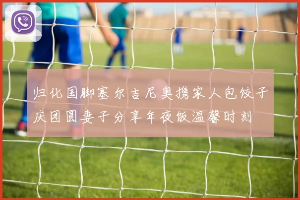 归化国脚塞尔吉尼奥携家人包饺子庆团圆妻子分享年夜饭温馨时刻