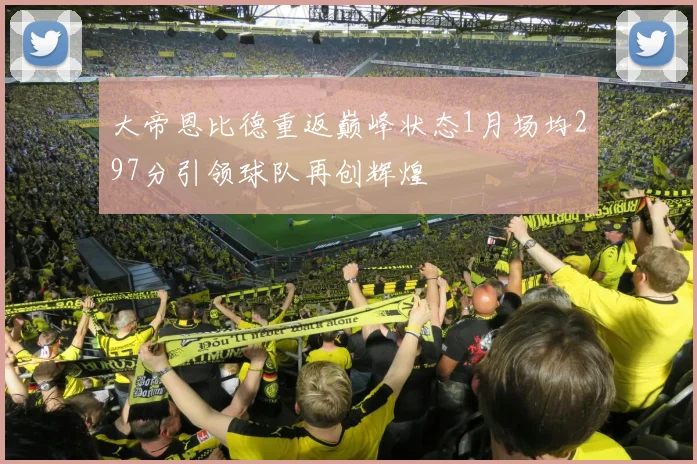 大帝恩比德重返巅峰状态1月场均297分引领球队再创辉煌