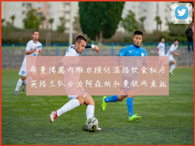希曼揭露内维尔模仿温格饮食秘方英格兰队分为阿森纳和曼联两桌就餐