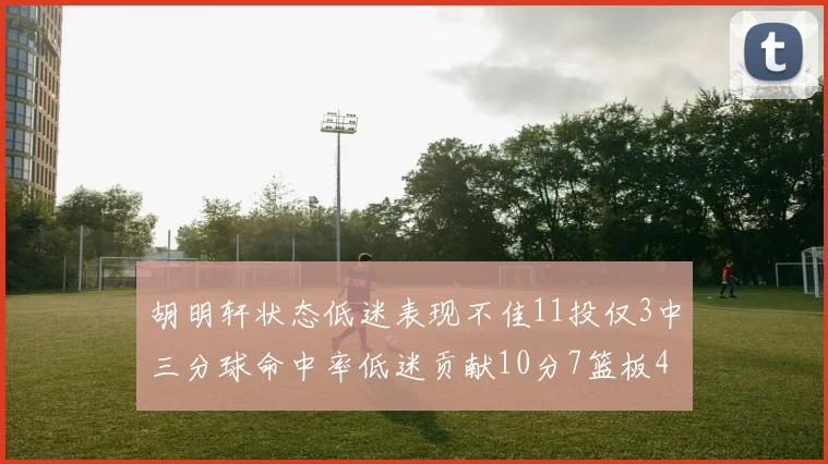 胡明轩状态低迷表现不佳11投仅3中三分球命中率低迷贡献10分7篮板4助攻