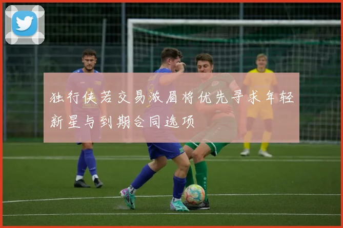 独行侠若交易浓眉将优先寻求年轻新星与到期合同选项