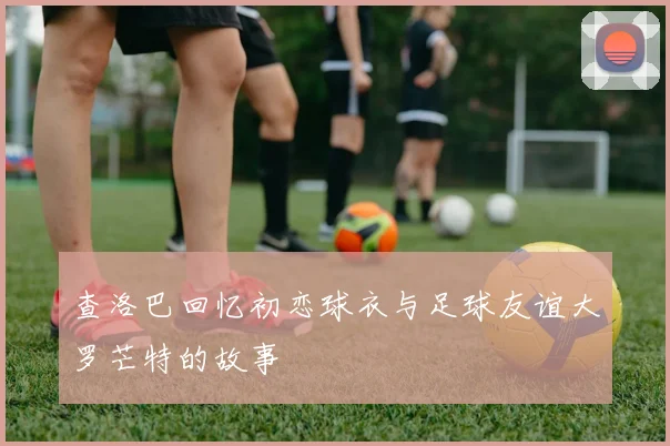 查洛巴回忆初恋球衣与足球友谊大罗芒特的故事