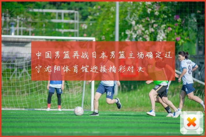 中国男篮再战日本男篮主场确定辽宁沈阳体育馆迎接精彩对决