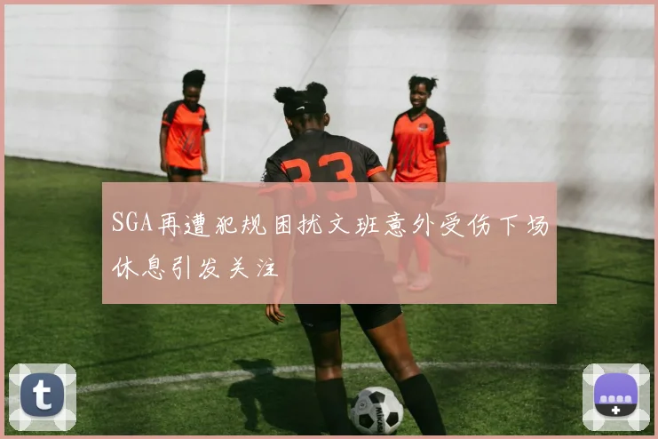 SGA再遭犯规困扰文班意外受伤下场休息引发关注