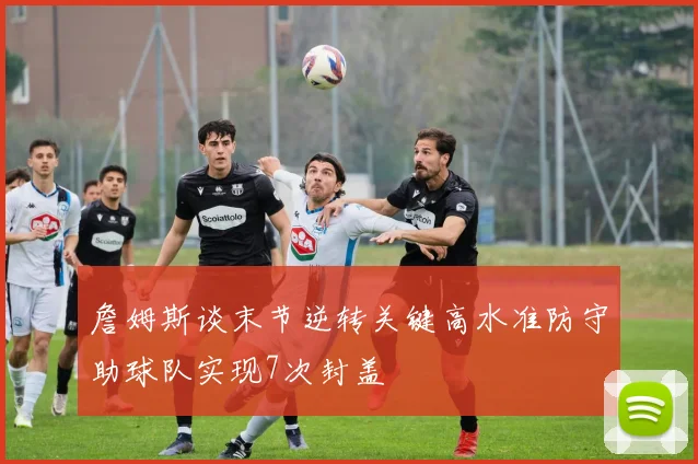 詹姆斯谈末节逆转关键高水准防守助球队实现7次封盖