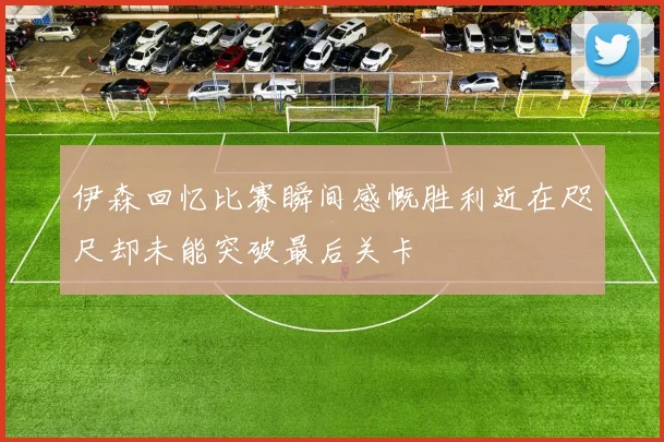伊森回忆比赛瞬间感慨胜利近在咫尺却未能突破最后关卡