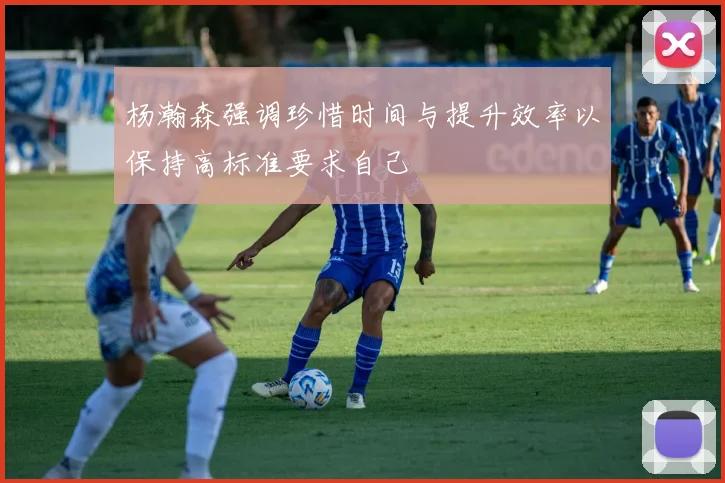 杨瀚森强调珍惜时间与提升效率以保持高标准要求自己