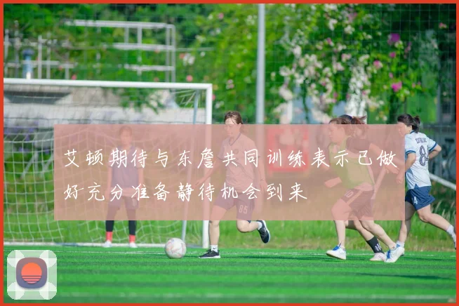 艾顿期待与东詹共同训练表示已做好充分准备静待机会到来