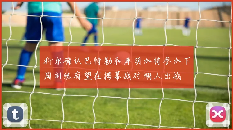 科尔确认巴特勒和库明加将参加下周训练有望在揭幕战对湖人出战