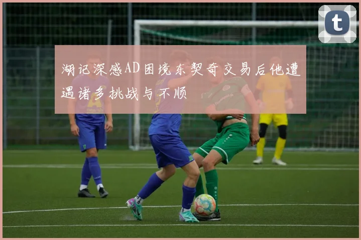 湖记深感AD困境东契奇交易后他遭遇诸多挑战与不顺