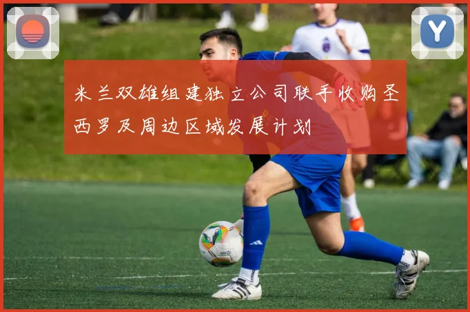 米兰双雄组建独立公司联手收购圣西罗及周边区域发展计划