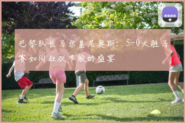 巴黎队长马尔基尼奥斯：5-0大胜马赛如同狂欢节般的盛宴
