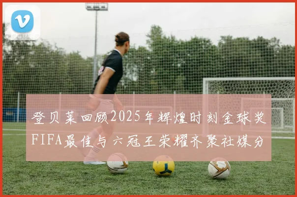 登贝莱回顾2025年辉煌时刻金球奖FIFA最佳与六冠王荣耀齐聚社媒分享