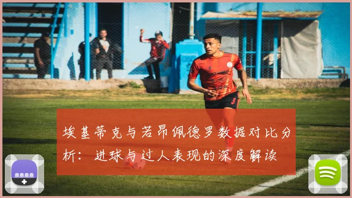 埃基蒂克与若昂佩德罗数据对比分析：进球与过人表现的深度解读