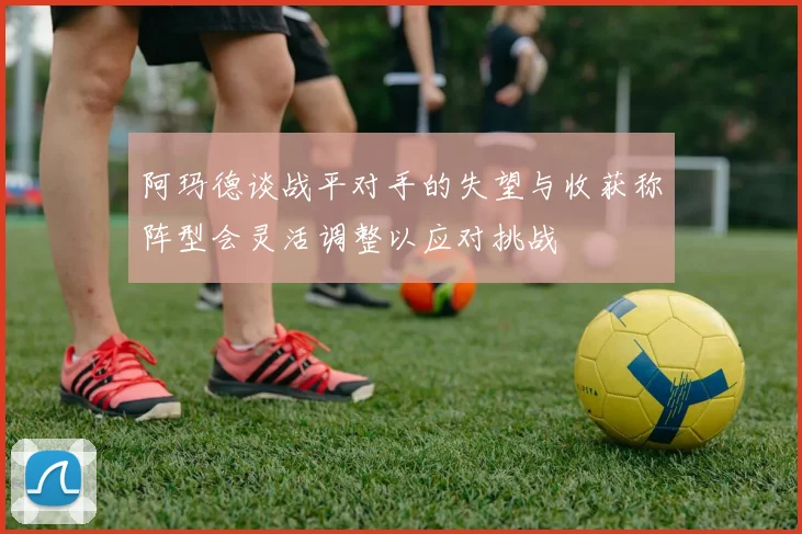 阿玛德谈战平对手的失望与收获称阵型会灵活调整以应对挑战