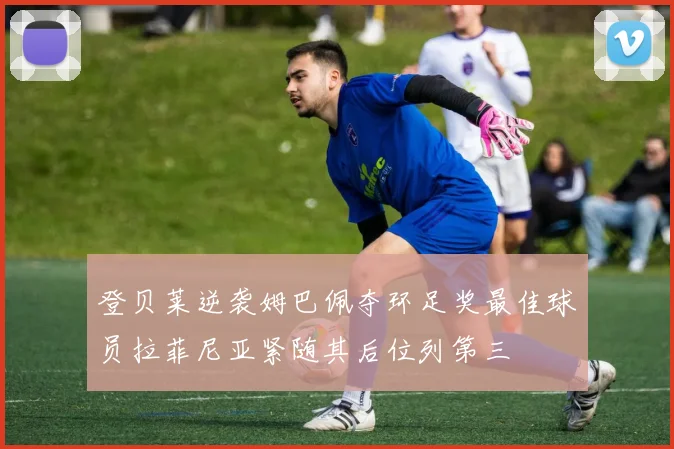 登贝莱逆袭姆巴佩夺环足奖最佳球员拉菲尼亚紧随其后位列第三