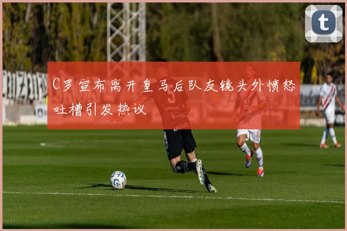 C罗宣布离开皇马后队友镜头外愤怒吐槽引发热议