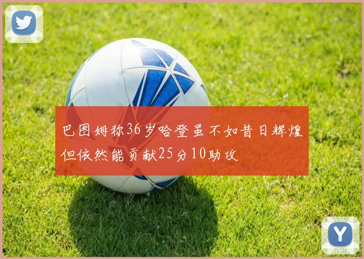 巴图姆称36岁哈登虽不如昔日辉煌但依然能贡献25分10助攻