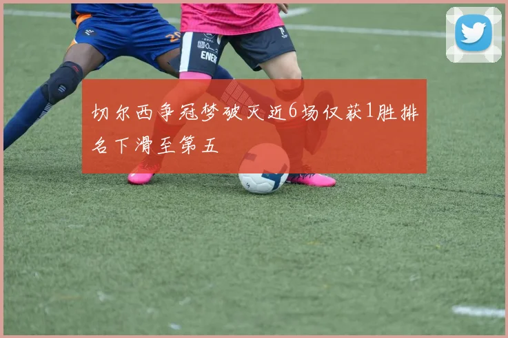 切尔西争冠梦破灭近6场仅获1胜排名下滑至第五