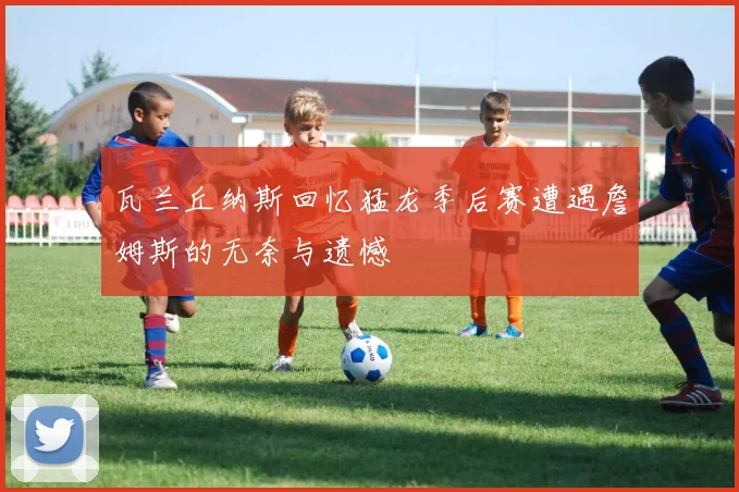 瓦兰丘纳斯回忆猛龙季后赛遭遇詹姆斯的无奈与遗憾