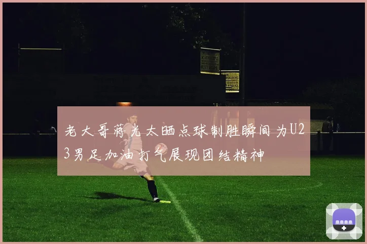 老大哥蒋光太晒点球制胜瞬间为U23男足加油打气展现团结精神